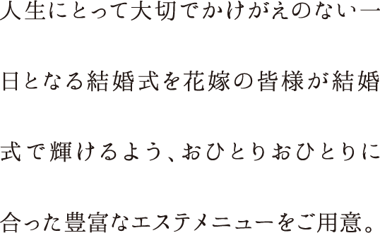 人生にとって大切でかけがえのない一日となる結婚式を花嫁の皆様が結婚式で輝けるよう、おひとりおひとりに合った豊富なエステメニューをご用意。