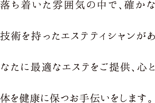 落ち着いた雰囲気の中で、確かな技術を持ったエステティシャンがあなたに最適なエステをご提供、心と体を健康に保つお手伝いをします。